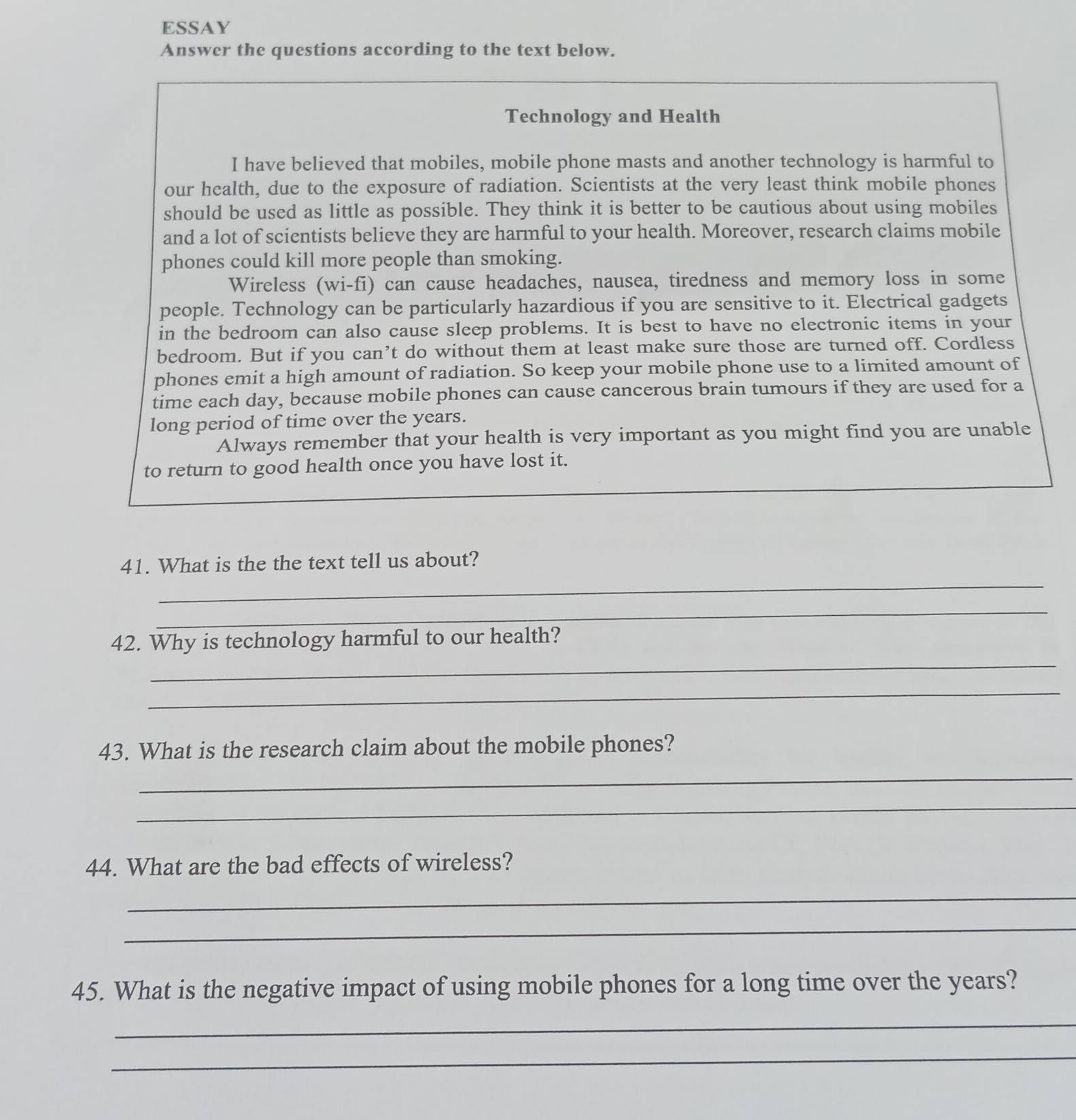 ESSAY 
Answer the questions according to the text below. 
Technology and Health 
I have believed that mobiles, mobile phone masts and another technology is harmful to 
our health, due to the exposure of radiation. Scientists at the very least think mobile phones 
should be used as little as possible. They think it is better to be cautious about using mobiles 
and a lot of scientists believe they are harmful to your health. Moreover, research claims mobile 
phones could kill more people than smoking. 
Wireless (wi-fi) can cause headaches, nausea, tiredness and memory loss in some 
people. Technology can be particularly hazardious if you are sensitive to it. Electrical gadgets 
in the bedroom can also cause sleep problems. It is best to have no electronic items in your 
bedroom. But if you can’t do without them at least make sure those are turned off. Cordless 
phones emit a high amount of radiation. So keep your mobile phone use to a limited amount of 
time each day, because mobile phones can cause cancerous brain tumours if they are used for a 
long period of time over the years. 
Always remember that your health is very important as you might find you are unable 
to return to good health once you have lost it. 
_ 
41. What is the the text tell us about? 
_ 
_ 
42. Why is technology harmful to our health? 
_ 
43. What is the research claim about the mobile phones? 
_ 
_ 
44. What are the bad effects of wireless? 
_ 
_ 
45. What is the negative impact of using mobile phones for a long time over the years? 
_ 
_