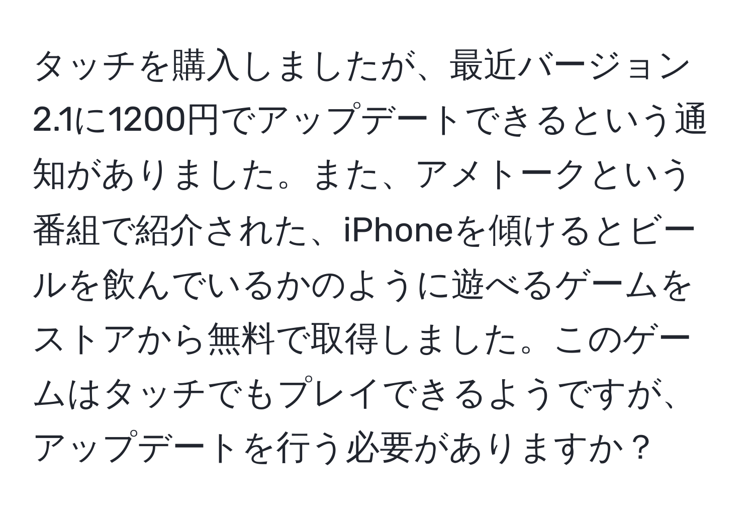 タッチを購入しましたが、最近バージョン2.1に1200円でアップデートできるという通知がありました。また、アメトークという番組で紹介された、iPhoneを傾けるとビールを飲んでいるかのように遊べるゲームをストアから無料で取得しました。このゲームはタッチでもプレイできるようですが、アップデートを行う必要がありますか？