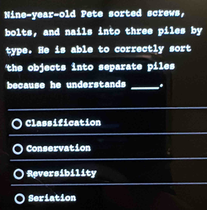 Nine-year-old Pete sorted screws,
bolts, and nails into three piles by
type. He is able to correctly sort
the objects into separate piles 
because he understands_
.
Classification
Conservation
Reversibility
Seriation