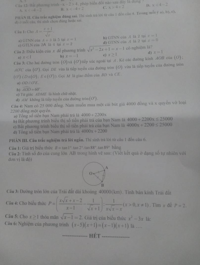 Bắt phương trình -x-2>4 phép biến đổi não sau đây là đủng ? x<4-2</tex>
A. x B. x C. x>4+2 D.
PHẢN H. Câu trắc nghiệm đúng sai, Thí sinh trả lời từ câu 1 đến câu 4. Trong mỗi ý a), b), c),
d) ở mỗi câu, thí sinh chọn đúng hoặc sai.
Câu 1: Cho A= (x+1)/sqrt(x) .
a) GTNN của A+3 là 5tan x=1 b) GTNN của A lã 2 tại x=1
c) GTLN của 2A là 4 tại x=2 d) GTNN của A là 2 tại x=0
Câu 2: Điều kiện của x để phương trình sqrt(x^2-2x+1)=x-1 có nghiệm là?
a) x<1</tex> b) x=-1 c) x≥ 1
d) x=1
Câu 3: Cho hai đường tròn (O)va(O' ) tiếp xúc ngoài tại A . Kẻ các đường kinh AOB của (O) ;
AO'C của (O'). Gọi DE vừa là tiếp tuyến của đường tròn (O) vừa là tiếp tuyển của đường tròn
(O') (D∈ (O);E∈ (O')).  Gọi M là giao điểm của BD và CE.
a) ODparallel O'E.
b) widehat AOD=60°.
c) Tứ giác ADME là hình chữ nhật.
d) AM không là tiếp tuyến của đường tròn(O').
Câu 4: Nam có 25 000 đồng. Nam muồn mua một cái bút giả 4000 đồng và x quyển vở loại
2200 đồng một quyển.
a) Tổng số tiền bạn Nam phải trả là 4000+2200x
b) Bất phương trình biểu thị số tiền phải trả của bạn Nam là 4000+2200x≤ 25000
c) Bắt phương trình biểu thị số tiền phái trả của bạn Nam là 4000x+2200≤ 25000
đ) Tổng số tiền bạn Nam phải trả là 4000x+2200
PHẢN III. Câu trắc nghiệm trã lời ngắn. Thí sinh trả lời từ câu 1 đến câu 6.
Câu 1: Giá trị biểu thức B=tan 1° .tan 2°.tan 88°.tan 89° bằng
Câu 2: Tính số đo của cung lớn AB trong hình vẽ sau: (Viết kết quả ở dạng số tự nhiên với
đơn vị là độ)
Cầu 3: Đường tròn lớn của Trái đất dài khoảng 40000(km). Tính bán kính Trải đất
Câu 4: Cho biểu thức P=( (xsqrt(x)+x-2)/x-1 - 1/sqrt(x)+1 ): 1/xsqrt(x)-x (x>0,x!= 1). Tim x đề P=2.
Câu 5: Cho x≥ 1 thỏa mãn sqrt(x-1)=2. Giá trị của biểu thức x^2-3x là:
Câu 6: Nghiệm của phương trình (x-5)(x+1)=(x-1)(x+1)la...
_hét_