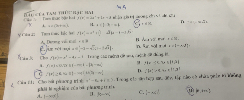 B/ của tam thức bẠc hai
Câu 1: Tam thức bậc hai f(x)=2x^2+2x+5 nhận giá trị dương khi và chi khi
A. x∈ (0;+∈fty ). B. x∈ (-2;+∈fty ). C x∈ R. D. x∈ (-∈fty ;2). 
Ý Câu 2: Tam thức bậc hai f(x)=x^2+(1-sqrt(3))x-8-5sqrt(3)
A. Dương với mọi x∈ R. B. Âm với mọi x∈ R.
C. Âm với mọi x∈ (-2-sqrt(3);1+2sqrt(3)). D. Âm với mọi x∈ (-∈fty ;1). 
Câu 3: Cho f(x)=x^2-4x+3. Trong các mệnh đề sau, mệnh đề đúng là:
A. f(x)<0,forall x∈ (-∈fty ;1]∪ [3;+∈fty )
B. f(x)≤ 0, forall x∈ [1;3]
Q. f(x)≥ 0, forall x∈ (-∈fty ;1)∪ (3;+∈fty )
D. f(x)>0, forall x∈ [1;3]
Câu 11: Cho bất phương trình x^2-8x+7≥ 0. Trong các tập hợp sau đây, tập nào có chứa phần tử không
phải là nghiệm của bất phương trình.
A. (-∈fty ;0]. B. [8;+∈fty ). C. (-∈fty ;1]. D [6;+∈fty ).