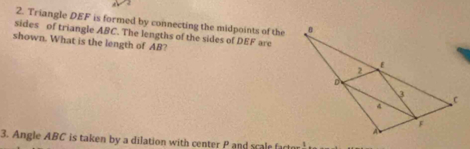 A
2. Triangle DEF is formed by connecting the midpoints of the 
sides of triangle ABC. The lengths of the sides of DEF are 
shown. What is the length of AB? 
3. Angle ABC is taken by a dilation with center P and scale fa