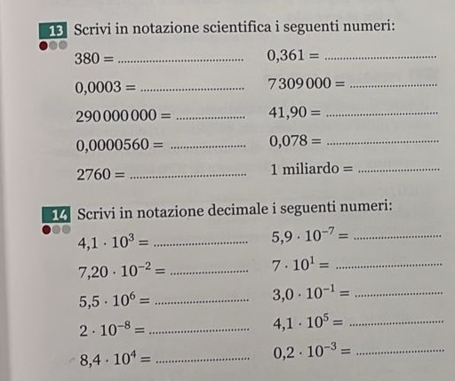 Scrivi in notazione scientifica i seguenti numeri: 
_ 380=
_ 0,361=
_ 0,0003=
_ 7309000=
_ 290000000=
_ 41,90=
_ 0,0000560=
_ 0,078=
_ 2760=
_ 1miliardo=
1 Scrivi in notazione decimale i seguenti numeri:
4,1· 10^3= _
5,9· 10^(-7)= _
7,20· 10^(-2)= _ 
_ 7· 10^1=
5,5· 10^6= _
3,0· 10^(-1)= _ 
_ 2· 10^(-8)=
4,1· 10^5= _
8,4· 10^4= _ 
_ 0,2· 10^(-3)=