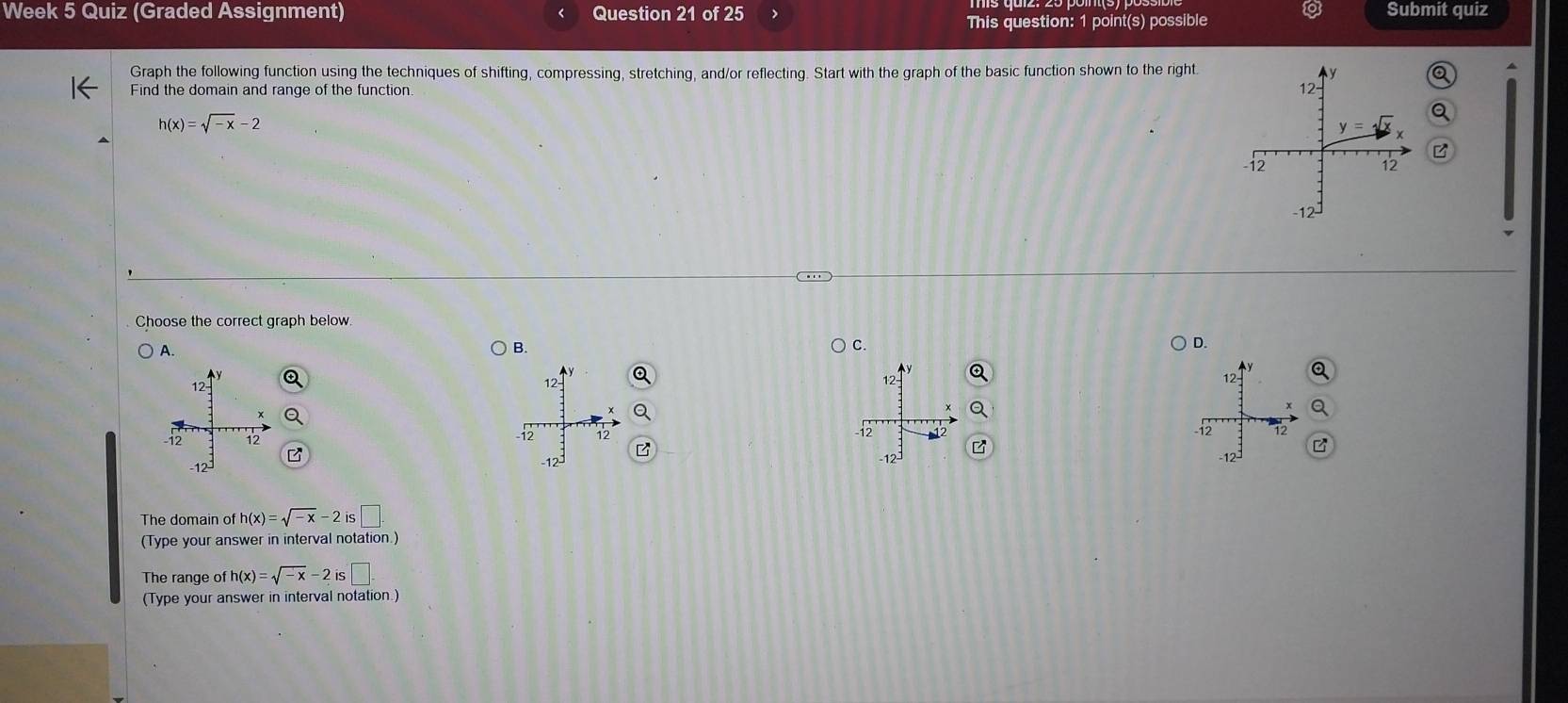 Week 5 Quiz (Graded Assignment) Question 21 of 25 > Submit quiz
This question: 1 point(s) possible
Graph the following function using the techniques of shifting, compressing, stretching, and/or reflecting. Start with the graph of the basic function shown to the right.
Find the domain and range of the function
h(x)=sqrt(-x)-2
Choose the correct graph below
A. B. C. D.
   
The domain of h(x)=sqrt(-x)-2is□
(Type your answer in interval notation.)
The range of h(x)=sqrt(-x)-2is□ .
(Type your answer in interval notation.)