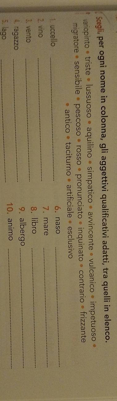 Sægli, per ogni nome in colonna, gli aggettivi qualificativi adatti, tra quelli in elenco. 
variopinto • triste • lussuoso • aquilino • simpatico » avvincente • vulcanico • impetuoso » 
migratore • sensibile • pescoso é rosso • pronunciato » inquinato » contrario • frizzante 
antico é taciturno • artificiale • esclusivo 
1. uccello _6. naso 
_ 
2. vino _7. mare 
_ 
8. libro_ 
3. vento_ 
4. ragazzo _9. albergo_ 
5. lago _10. animo_