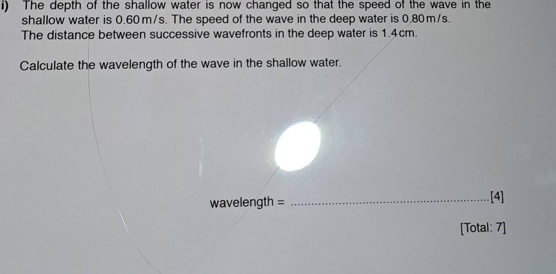 The depth of the shallow water is now changed so that the speed of the wave in the 
shallow water is 0.60 m/s. The speed of the wave in the deep water is 0.80m/s. 
The distance between successive wavefronts in the deep water is 1.4cm. 
Calculate the wavelength of the wave in the shallow water.
wavelength = _ 
[4] 
[Total: 7]