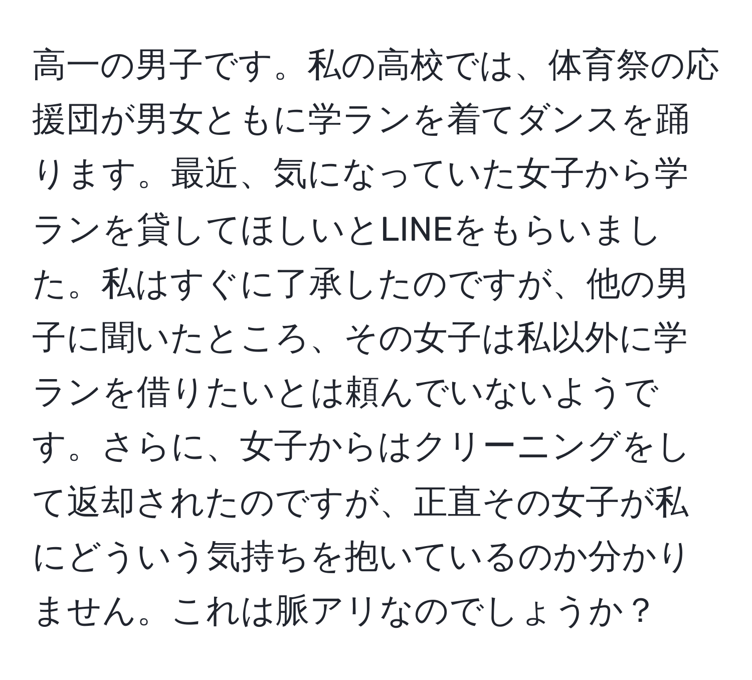 高一の男子です。私の高校では、体育祭の応援団が男女ともに学ランを着てダンスを踊ります。最近、気になっていた女子から学ランを貸してほしいとLINEをもらいました。私はすぐに了承したのですが、他の男子に聞いたところ、その女子は私以外に学ランを借りたいとは頼んでいないようです。さらに、女子からはクリーニングをして返却されたのですが、正直その女子が私にどういう気持ちを抱いているのか分かりません。これは脈アリなのでしょうか？