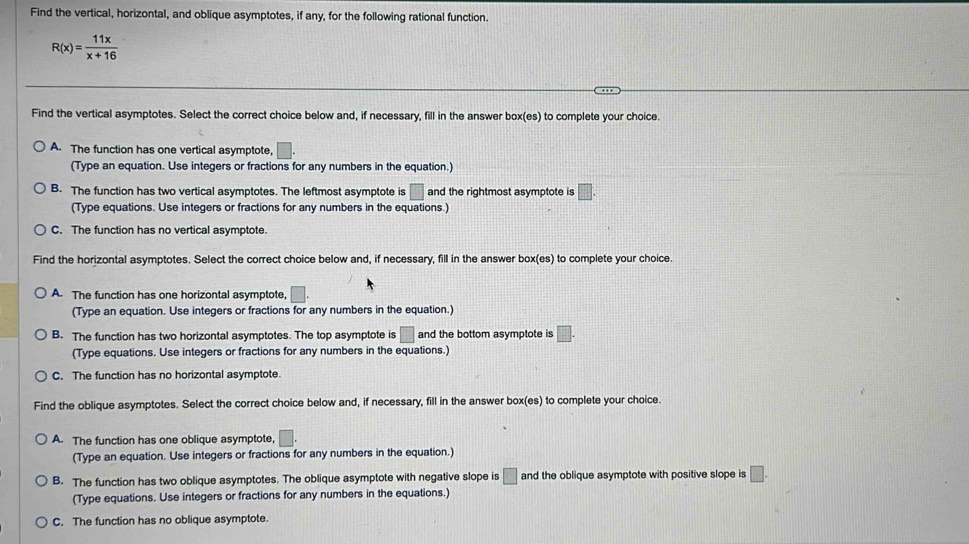 Find the vertical, horizontal, and oblique asymptotes, if any, for the following rational function.
R(x)= 11x/x+16 
Find the vertical asymptotes. Select the correct choice below and, if necessary, fill in the answer box(es) to complete your choice.
A. The function has one vertical asymptote, □. 
(Type an equation. Use integers or fractions for any numbers in the equation.)
B. The function has two vertical asymptotes. The leftmost asymptote is □ and the rightmost asymptote is □. 
(Type equations. Use integers or fractions for any numbers in the equations.)
C. The function has no vertical asymptote.
Find the horizontal asymptotes. Select the correct choice below and, if necessary, fill in the answer box(es) to complete your choice.
A. The function has one horizontal asymptote, □. 
(Type an equation. Use integers or fractions for any numbers in the equation.)
B. The function has two horizontal asymptotes. The top asymptote is □ and the bottom asymptote is □. 
(Type equations. Use integers or fractions for any numbers in the equations.)
C. The function has no horizontal asymptote.
Find the oblique asymptotes. Select the correct choice below and, if necessary, fill in the answer box(es) to complete your choice.
A. The function has one oblique asymptote, □. 
(Type an equation. Use integers or fractions for any numbers in the equation.)
B. The function has two oblique asymptotes. The oblique asymptote with negative slope is □ and the oblique asymptote with positive slope is □. 
(Type equations. Use integers or fractions for any numbers in the equations.)
C. The function has no oblique asymptote.