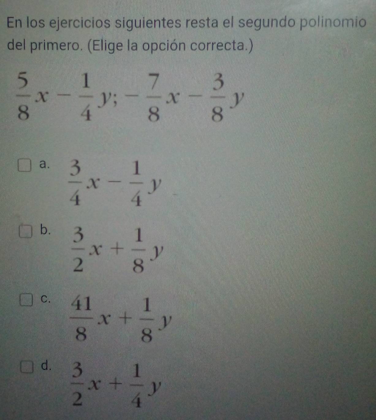 En los ejercicios siguientes resta el segundo polinomio
del primero. (Elige la opción correcta.)
 5/8 x- 1/4 y; - 7/8 x- 3/8 y
a.  3/4 x- 1/4 y
b.  3/2 x+ 1/8 y
C.  41/8 x+ 1/8 y
d.  3/2 x+ 1/4 y