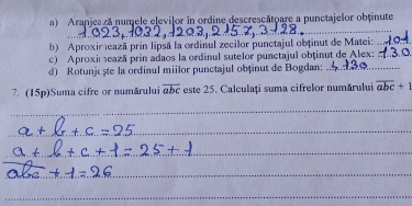 Aranjes zá numele elevilor in ordine descrescatoare a punctajelor obtinute
_
b) Aproximează prin lipsă la ordinul zecilor punctajul obținut de Matei:_
c) Aproximează prin adaos la ordinul sutelor punctajul obținut de Alex:_
d) Rotunjc ște la ordinul miilor punctajul obținut de Bogdan:_
7. (15p)Suma cifre or numărului overline abc este 25. Calculați suma cifrelor numărului overline abc+1
_
_
_
_
_