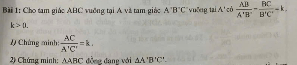 Cho tam giác ABC vuông tại A và tam giác A'B'C' vuông tại A ' có  AB/A'B' = BC/B'C' =k,
k>0. 
1) Chứng minh:  AC/A'C' =k. 
2) Chứng minh: △ ABC đồng dạng với △ A'B'C'.