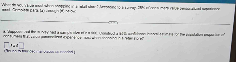 What do you value most when shopping in a retail store? According to a survey, 26% of consumers value personalized experience 
most. Complete parts (a) through (d) below. 
a. Suppose that the survey had a sample size of n=900. Construct a 95% confidence interval estimate for the population proportion of 
consumers that value personalized experience most when shopping in a retail store?
□ ≤ π ≤ □
(Round to four decimal places as needed.)