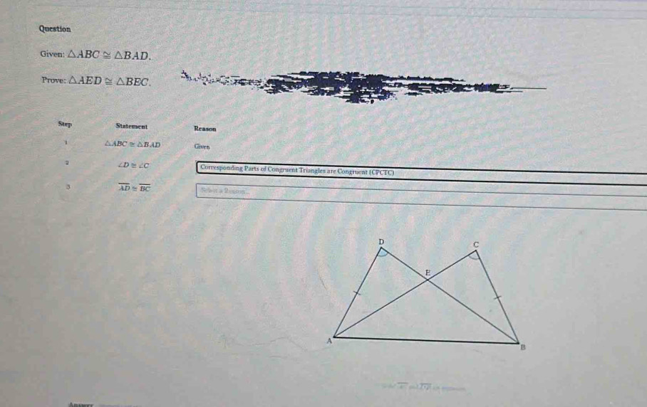 Question 
Given: △ ABC≌ △ BAD. 
Prove: △ AED≌ △ BEC. 
Step Statement Reason
△ ABC≌ △ BAD Given 
2 ∠ D≌ ∠ C Corresponding Parts of Congruent Triangles are Congruent (CPCTC) 
3 overline AD≌ overline BC San a Ressn'