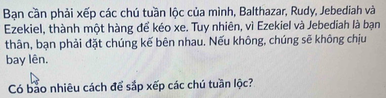 Bạn cần phải xếp các chú tuần lộc của mình, Balthazar, Rudy, Jebediah và 
Ezekiel, thành một hàng để kéo xe. Tuy nhiên, vì Ezekiel và Jebediah là bạn 
thân, bạn phải đặt chúng kế bên nhau. Nếu không, chúng sẽ không chịu 
bay lên. 
Có bảo nhiêu cách để sắp xếp các chú tuần lộc?