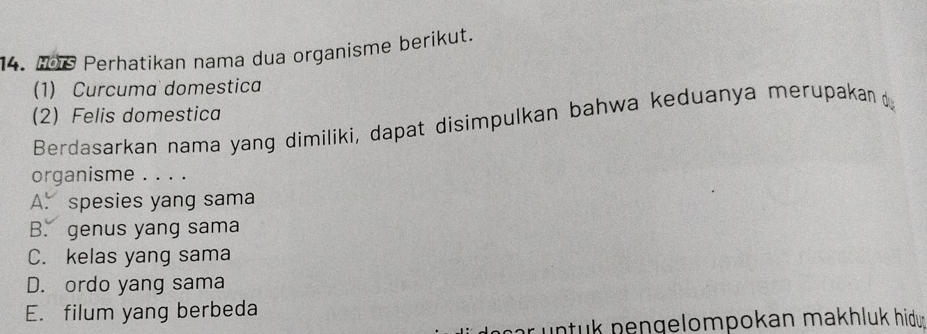 109 Perhatikan nama dua organisme berikut.
(1) Curcuma domestica
(2) Felis domestica
Berdasarkan nama yang dimiliki, dapat disimpulkan bahwa keduanya merupakan 
organisme . . . .
A. spesies yang sama
B. genus yang sama
C. kelas yang sama
D. ordo yang sama
E. filum yang berbeda
pr untuk pengelompokan makhluk hidun