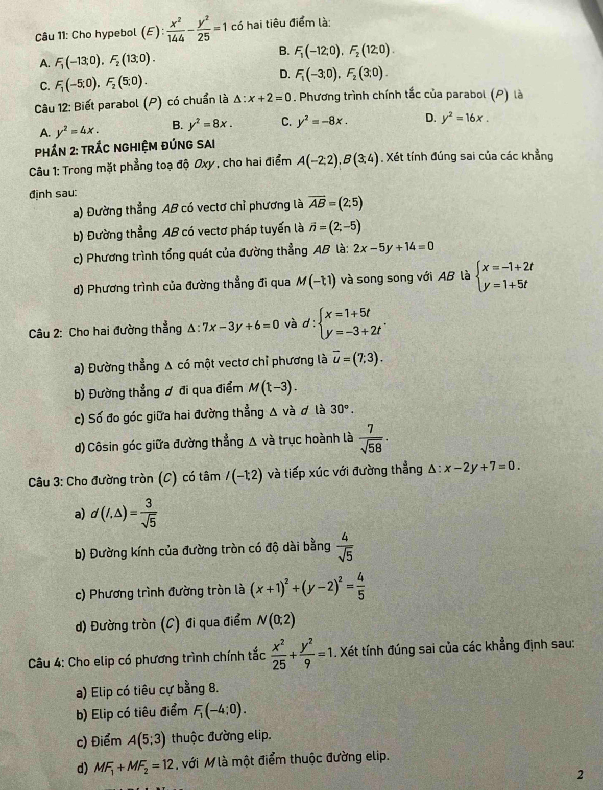 Cho hypebol (E): x^2/144 - y^2/25 =1 có hai tiêu điểm là:
A. F_1(-13;0),F_2(13;0).
B. F_1(-12;0),F_2(12;0).
D.
C. F_1(-5;0),F_2(5;0). F_1(-3;0),F_2(3;0).
Câu 12: Biết parabol (P) có chuẩn là △ :x+2=0. Phương trình chính tắc của parabol (P) là
B. y^2=8x. C. y^2=-8x. D.
A. y^2=4x. y^2=16x.
PHÁN 2: TRÁC NGHIỆM ĐÚNG SAI
Câu 1: Trong mặt phẳng toạ độ Oxy , cho hai điểm A(-2;2),B(3;4). Xét tính đúng sai của các khẳng
định sau:
a) Đường thẳng AB có vectơ chỉ phương là overline AB=(2;5)
b) Đường thẳng AB có vectơ pháp tuyến là vector n=(2;-5)
c) Phương trình tổng quát của đường thẳng AB là: 2x-5y+14=0
d) Phương trình của đường thẳng đi qua M(-1;1) và song song với AB là beginarrayl x=-1+2t y=1+5tendarray.
Câu 2: Cho hai đường thẳng △ :7x-3y+6=0 và d:beginarrayl x=1+5t y=-3+2tendarray. .
a) Đường thẳng Δ có một vectơ chỉ phương là vector u=(7;3).
b) Đường thẳng ơ đi qua điểm M(1;-3).
c) Số đo góc giữa hai đường thẳng △ và d là 30°.
d)Côsin góc giữa đường thẳng Δ và trục hoành là  7/sqrt(58) .
Câu 3: Cho đường tròn (C) có tâm /(-1;2) và tiếp xúc với đường thẳng △ :x-2y+7=0.
a) d(I,△ )= 3/sqrt(5) 
b) Đường kính của đường tròn có độ dài bằng  4/sqrt(5) 
c) Phương trình đường tròn là (x+1)^2+(y-2)^2= 4/5 
d) Đường tròn (C) đi qua điểm N(0;2)
Câu 4: Cho elip có phương trình chính tắc  x^2/25 + y^2/9 =1. Xét tính đúng sai của các khẳng định sau:
a) Elip có tiêu cự bằng 8.
b) Elip có tiêu điểm F_1(-4;0).
c) Điểm A(5;3) thuộc đường elip.
d) MF_1+MF_2=12 , với M là một điểm thuộc đường elip.
2