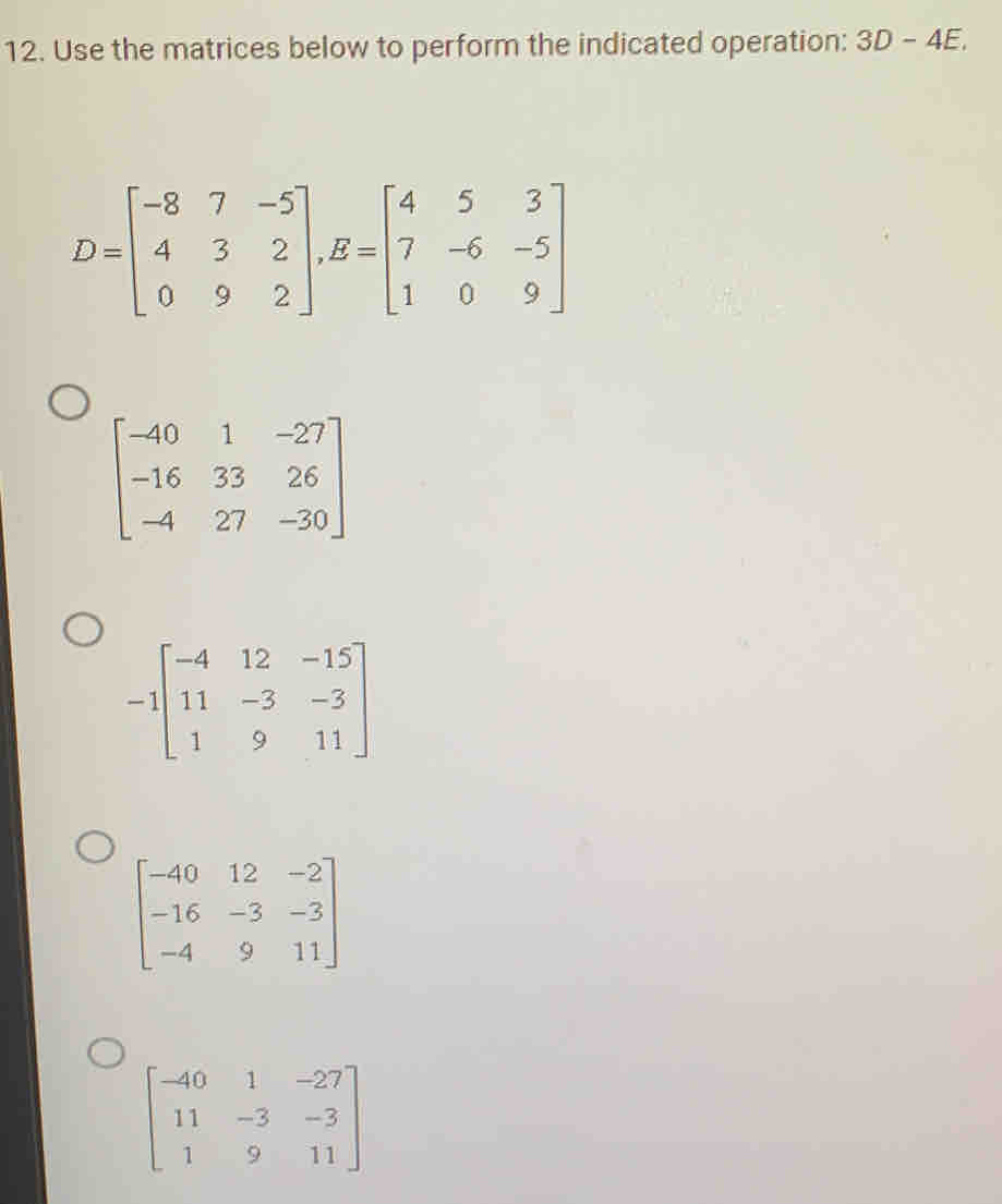 Use the matrices below to perform the indicated operation: 3D-4E.
D=beginbmatrix -8&7&-5 4&3&2 0&9&2endbmatrix , B=beginbmatrix 4&5&3 7&-6&-5 1&0&9endbmatrix
beginbmatrix -40&1&-27 -16&33&26 -4&27&-30endbmatrix
-1beginbmatrix -4&12&-15 11&-3&-3 1&9&11endbmatrix
beginbmatrix -40&12&-2 -16&-3&-3 -4&9&11endbmatrix
beginbmatrix -40&1&-27 11&-3&-3 1&9&11endbmatrix