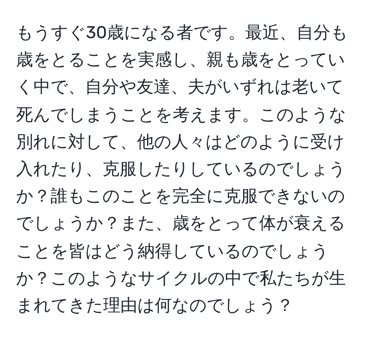 もうすぐ30歳になる者です。最近、自分も歳をとることを実感し、親も歳をとっていく中で、自分や友達、夫がいずれは老いて死んでしまうことを考えます。このような別れに対して、他の人々はどのように受け入れたり、克服したりしているのでしょうか？誰もこのことを完全に克服できないのでしょうか？また、歳をとって体が衰えることを皆はどう納得しているのでしょうか？このようなサイクルの中で私たちが生まれてきた理由は何なのでしょう？