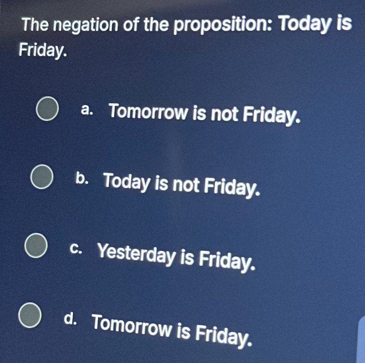 The negation of the proposition: Today is
Friday.
a. Tomorrow is not Friday.
b. Today is not Friday.
c. Yesterday is Friday.
d. Tomorrow is Friday.