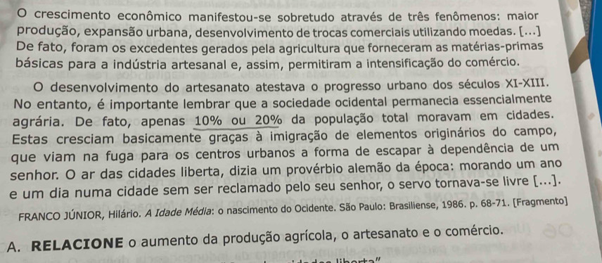 crescimento econômico manifestou-se sobretudo através de três fenômenos: maior 
produção, expansão urbana, desenvolvimento de trocas comerciais utilizando moedas. [...] 
De fato, foram os excedentes gerados pela agricultura que forneceram as matérias-primas 
básicas para a indústria artesanal e, assim, permitiram a intensificação do comércio. 
O desenvolvimento do artesanato atestava o progresso urbano dos séculos XI-XIII. 
No entanto, é importante lembrar que a sociedade ocidental permanecia essencialmente 
agrária. De fato, apenas 10% ou 20% da população total moravam em cidades. 
Estas cresciam basicamente graças à imigração de elementos originários do campo, 
que viam na fuga para os centros urbanos a forma de escapar à dependência de um 
senhor. O ar das cidades liberta, dizia um provérbio alemão da época: morando um ano 
e um dia numa cidade sem ser reclamado pelo seu senhor, o servo tornava-se livre [...]. 
FRANCO JÚNIOR, Hilário. A Idade Média: o nascimento do Ocidente. São Paulo: Brasiliense, 1986. p. 68-71. [Fragmento] 
A. RELACIONE o aumento da produção agrícola, o artesanato e o comércio.