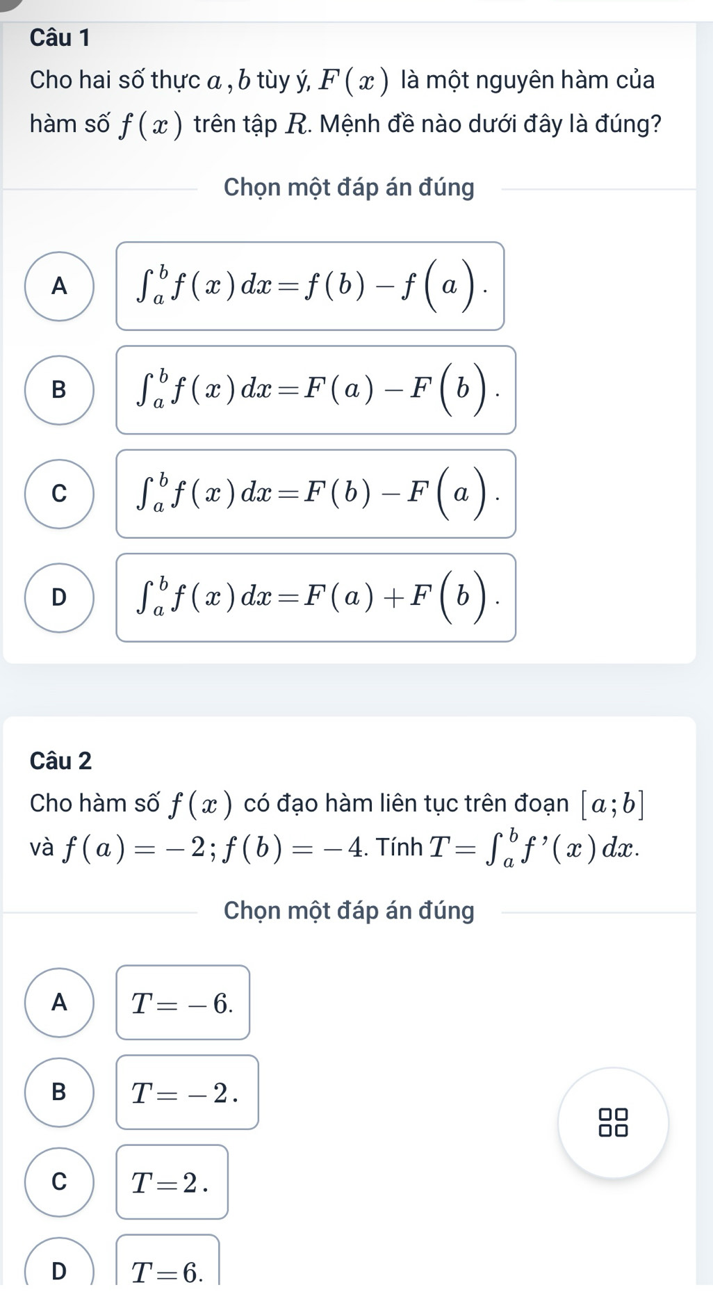 Cho hai số thực a , b tùy ý, F(x) là một nguyên hàm của
hàm số f(x) trên tập R. Mệnh đề nào dưới đây là đúng?
Chọn một đáp án đúng
A ∈t _a^(bf(x)dx=f(b)-f(a).
B ∈t _a^bf(x)dx=F(a)-F(b).
C ∈t _a^bf(x)dx=F(b)-F(a).
D ∈t _a^bf(x)dx=F(a)+F(b). 
Câu 2
Cho hàm số f(x) có đạo hàm liên tục trên đoạn [a;b]
và f(a)=-2; f(b)=-4. Tính T=∈t _a^bf^,)(x) dx.
Chọn một đáp án đúng
A T=-6.
B T=-2. 
88
C T=2.
D T=6.