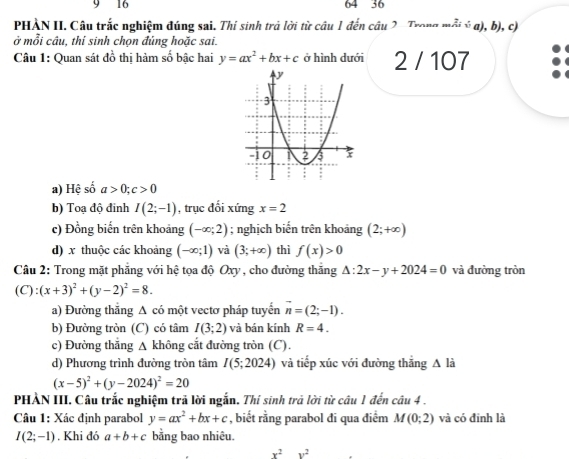 9 16 64 36
PHÀN II. Câu trắc nghiệm đúng sai. Thí sinh trả lời từ câu 1 đến câu 2 Trong mỗi ý a), b), c)
ở mỗi cầu, thí sinh chọn đúng hoặc sai.
Câu 1: Quan sát đồ thị hàm số bậc hai y=ax^2+bx+c ở hình dưới 2 / 107
overline _ 2
a) Hệ số a>0;c>0
b) Toạ độ đinh I(2;-1) , trục đối xứng x=2
c) Đồng biến trên khoảng (-∈fty ;2); nghịch biến trên khoảng (2;+∈fty )
d) x thuộc các khoảng (-∈fty ;1) và (3;+∈fty ) thì f(x)>0
Câu 2: Trong mặt phẳng với hệ tọa độ Oxy, cho đường thắng △ :2x-y+2024=0 và đường tròn
(C):(x+3)^2+(y-2)^2=8.
a) Đường thắng A có một vectơ pháp tuyển vector n=(2;-1).
b) Đường tròn (C) có tâm I(3;2) và bán kính R=4.
c) Đường thắng △ 1 không cắt đường tròn (C).
d) Phương trình đường tròn tâm I(5;2024) và tiếp xúc với đường thăng A là
(x-5)^2+(y-2024)^2=20
PHẢN III. Câu trắc nghiệm trả lời ngắn. Thí sinh trả lời từ câu 1 đến câu 4 .
Câu 1: Xác định parabol y=ax^2+bx+c , biết rằng parabol đi qua điểm M(0;2) và có đinh là
I(2;-1). Khi đó a+b+c bằng bao nhiêu.
x^2y^2