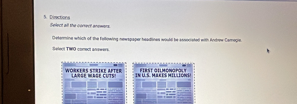 Directions
Select all the correct answers.
Determine which of the following newspaper headlines would be associated with Andrew Carnegie.
Select TWO correct answers.
WORKERS STRIKE AFTER FIRST OILMONOPOLY
LARGE WAGE CUTS! IN U.S. MAKES MILLIONS!