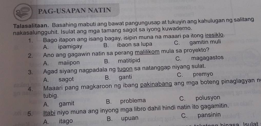 PAG-USAPAN NATIN
Talasalitaan. Basahing mabuti ang bawat pangungusap at tukuyin ang kahulugan ng salitang
nakasalungguhit. Isulat ang mga tamang sagot sa iyong kuwaderno.
1. Bago itapon ang isang bagay, isipin muna na maaari pa itong iresiklo.
A. ipamigay B. ibaon sa lupa C. gamitin muli
2. Ano ang gagawin natin sa perang malilikom mula sa proyekto?
A. maiipon B. matitipid C. magagastos
3. Agad siyang nagpadala ng tugon sa natanggap niyang sulat.
A. sagot B. ganti C. premyo
4. Maaari pang magkaroon ng ibang pakinabang ang mga boteng pinaglagyan n
tubig.
A. gamit B. problema C. polusyon
5. Itabi niyo muna ang inyong mga libro dahil hindi natin ito gagamitin.
A. itago B. upuan C. pansinin