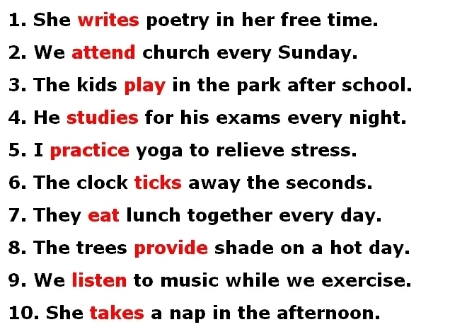 She writes poetry in her free time. 
2. We attend church every Sunday. 
3. The kids play in the park after school. 
4. He studies for his exams every night. 
5. I practice yoga to relieve stress. 
6. The clock ticks away the seconds. 
7. They eat lunch together every day. 
8. The trees provide shade on a hot day. 
9. We listen to music while we exercise. 
10. She takes a nap in the afternoon.