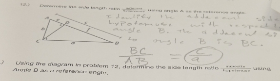 12.) Determine the side length ratio adeat- using angle A as the reference angle. 
) Using the diagram in problem 12, determine the side length ratio  opposite/hypotenuse  using 
Angle B as a reference angle.