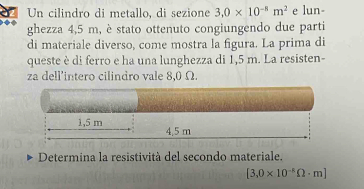 Un cilindro di metallo, di sezione 3,0* 10^(-8)m^2 e lun- 
ghezza 4,5 m, è stato ottenuto congiungendo due parti 
di materiale diverso, come mostra la figura. La prima di 
queste è di ferro e ha una lunghezza di 1,5 m. La resisten- 
za dell’intero cilindro vale 8,0 Ω. 
Determina la resistività del secondo materiale.
[3,0* 10^(-8)Omega · m]