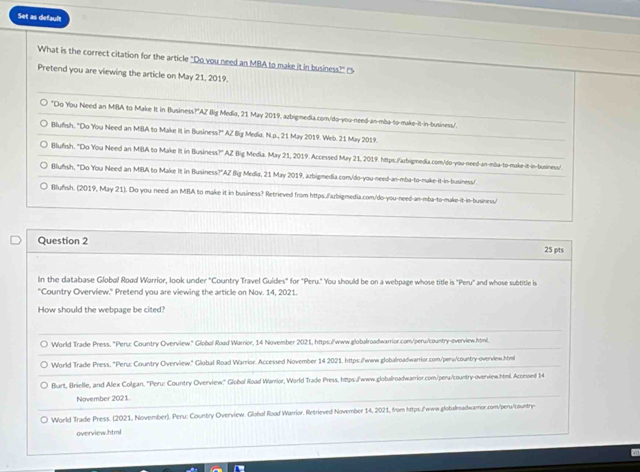 Set as default
What is the correct citation for the article "Do you need an MBA to make it in business?" 
Pretend you are viewing the article on May 21, 2019.
"Do You Need an MBA to Make It in Business?"AZ Big Media, 21 May 2019. azbigmedia.com/do-you-need-an-mba-to-make-it-in-business/.
Blufish, "Do You Need an MBA to Make II in Business?" AZ Big Media. N.p., 21 May 2019. Web. 21 May 2019.
Blufsh. "Do You Need an MBA to Make It in Business?" AZ Big Media. May 21, 2019. Accessed May 21, 2019. https./arbigmedia.com/do-you-need-an-mba-to-make-it-in-business/
Blufısh, "Do You Need an MBA to Make it in Business?'AZ Big Media, 21 May 2019, arbigmedia.com/do-you-need-an-mba-to-make-it-in-business/
○ Blufsh. (2019, May 21). Do you need an MBA to make it in business? Retrieved from https./'azbigmedia.com/do-you-need-an-mba-to-make-it-in-business/
Question 2 25 pts
In the database Globol Road Warrior, look under "Country Travel Guides" for "Peru." You should be on a webpage whose title is "Peru" and whose subtitle is
"Country Overview." Pretend you are viewing the article on Nov. 14, 2021.
How should the webpage be cited?
World Trade Press. "Peru: Country Overview." Global Road Warrior, 14 November 2021, https://www.globalroadwarrior.com/peru/country-overview.html.
World Trade Press, "Peru: Country Overview." Global Road Warrior. Accessed November 14 2021. https:/'www.globalroadwarrior.com/perw/country-overview.html
Burt, Brielle, and Alex Colgan. 'Peru: Country Overview.' Global Road Warrior, World Trade Press, https:/www.globalroadwarrior.com/pera/country-overview.html Accessed 14
November 2021.
○ World Trade Press. (2021, November). Peru: Country Overview. Global Road Warrior, Retrieved November 14, 2021, from https./www.globalroadwarrior.com/peru/country
overview.html