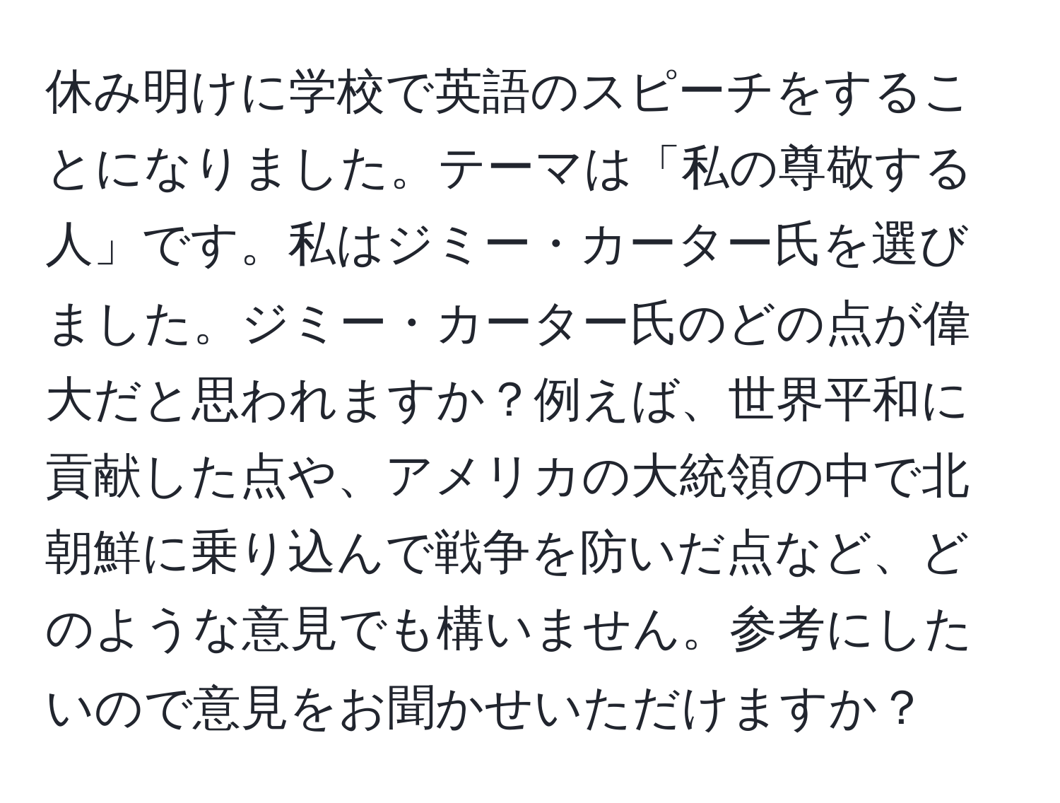 休み明けに学校で英語のスピーチをすることになりました。テーマは「私の尊敬する人」です。私はジミー・カーター氏を選びました。ジミー・カーター氏のどの点が偉大だと思われますか？例えば、世界平和に貢献した点や、アメリカの大統領の中で北朝鮮に乗り込んで戦争を防いだ点など、どのような意見でも構いません。参考にしたいので意見をお聞かせいただけますか？