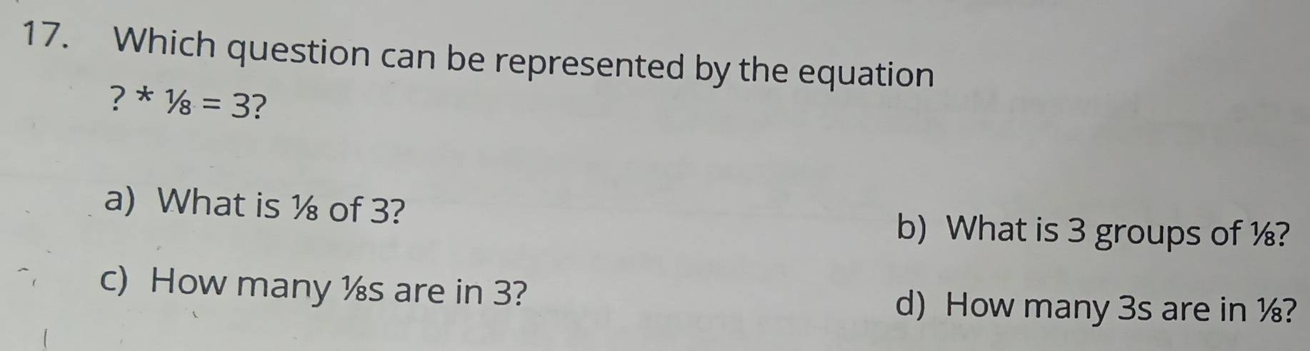 Which question can be represented by the equation
? * 1/8=3 ?
a) What is ½ of 3?
b) What is 3 groups of ½?
c) How many ½s are in 3?
d) How many 3s are in ½?