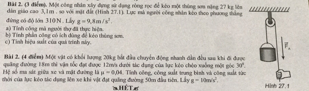 Một công nhân xây dựng sử dụng ròng rọc để kéo một thùng sơn nặng 27 kg lên 
dàn giáo cao 3,1m. so với mặt đất (Hình 27.1). Lực mà người công nhân kéo theo phương thắng 
đứng có độ lớn 310N. Lấy g=9,8m/s^2. 
a) Tính công mà người thợ đã thực hiện. 
b) Tính phần công có ích dùng để kéo thùng sơn. 
c) Tính hiệu suất của quá trình này. 
Bài 2. (4 điểm) Một vật có khối lượng 20kg bắt đầu chuyền động nhanh dần đều sau khi đi được 
quãng đường 18m thì vận tốc đạt được 12m/s dưới tác dụng của lực kéo chéo xuống một góc 30^0. 
Hệ số ma sát giữa xe và mặt đường là mu =0,04. Tính công, công suất trung bình và công suất tức 
thời của lực kéo tác dụng lên xe khi vật đạt quãng đường 50m đầu tiên. Lấy g=10m/s^2. 
HÊT S