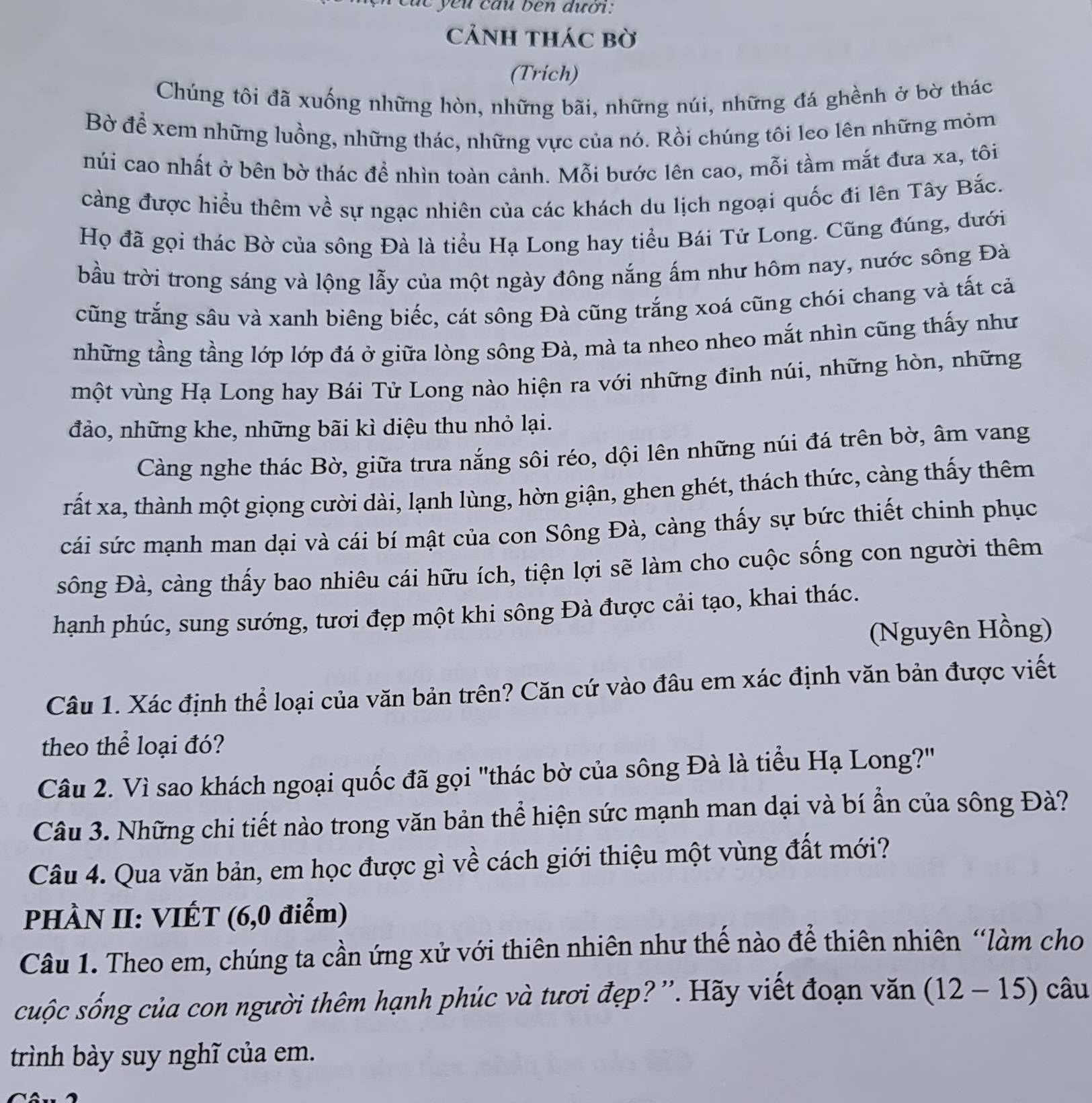 yeu cầu ben dưới:
CảnH thác bờ
(Trich)
Chúng tôi đã xuống những hòn, những bãi, những núi, những đá ghềnh ở bờ thác
Bờ để xem những luồng, những thác, những vực của nó. Rồi chúng tôi leo lên những mỏm
núi cao nhất ở bên bờ thác để nhìn toàn cảnh. Mỗi bước lên cao, mỗi tầm mắt đưa xa, tôi
càng được hiểu thêm về sự ngạc nhiên của các khách du lịch ngoại quốc đi lên Tây Bắc.
Họ đã gọi thác Bờ của sông Đà là tiểu Hạ Long hay tiểu Bái Tử Long. Cũng đúng, dưới
bầu trời trong sáng và lộng lẫy của một ngày đông nắng ấm như hôm nay, nước sông Đà
cũng trắng sâu và xanh biêng biếc, cát sông Đà cũng trắng xoá cũng chói chang và tất cả
những tầng tầng lớp lớp đá ở giữa lòng sông Đà, mà ta nheo nheo mắt nhìn cũng thấy như
một vùng Hạ Long hay Bái Tử Long nào hiện ra với những đinh núi, những hòn, những
đảo, những khe, những bãi kì diệu thu nhỏ lại.
Càng nghe thác Bờ, giữa trưa nắng sôi réo, dội lên những núi đá trên bờ, âm vang
rất xa, thành một giọng cười dài, lạnh lùng, hờn giận, ghen ghét, thách thức, càng thấy thêm
cái sức mạnh man dại và cái bí mật của con Sông Đà, càng thấy sự bức thiết chinh phục
sông Đà, càng thấy bao nhiêu cái hữu ích, tiện lợi sẽ làm cho cuộc sống con người thêm
hạnh phúc, sung sướng, tươi đẹp một khi sông Đà được cải tạo, khai thác.
(Nguyên Hồng)
Câu 1. Xác định thể loại của văn bản trên? Căn cứ vào đâu em xác định văn bản được viết
theo thể loại đó?
Câu 2. Vì sao khách ngoại quốc đã gọi "thác bờ của sông Đà là tiểu Hạ Long?"
Câu 3. Những chi tiết nào trong văn bản thể hiện sức mạnh man dại và bí ẩn của sông Đà?
Câu 4. Qua văn bản, em học được gì về cách giới thiệu một vùng đất mới?
PHÀN II: VIÉT (6,0 điểm)
Câu 1. Theo em, chúng ta cần ứng xử với thiên nhiên như thế nào để thiên nhiên “làm cho
cuộc sống của con người thêm hạnh phúc và tươi đẹp? ''. Hãy viết đoạn văn (12-15) câu
trình bày suy nghĩ của em.