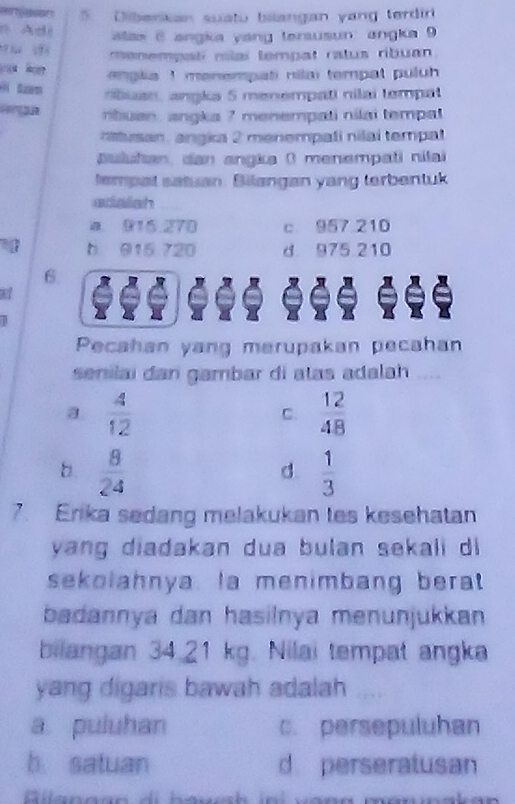 Dibenkan suatu bilangan yang terdir
n Adi alas 6 angka yang tersusun: angka 9
menempal mlai tempat ralua ribuan 
ouu hu enpla I menempati nilai tempat puluh 
nbuan, angka 5 menempati nilai tempat
nbuan, angka 7 menempati nilai tempal
n isan, angka 2 menempali nilai tempal
puluhan, dan angka ( menempati nilai
tempal satuan. Bilangan yang terbentuk
edalsh
a. 915.270 c 957 210
b 915 720 d 975 210
6
Pecahan yang merupakan pecahan
senilai dan gambar di atas adalah
a  4/12 
C.  12/48 
b  8/24 
d.  1/3 
7. Erika sedang melakukan tes kesehatan
yang diadakan dua bulan sekali di 
sekolahnya. la menimbang berat
badannya dan hasilnya menunjukkan 
bilangan 34.21 kg. Nilai tempat angka
yang digaris bawah adalah
a puluhan c. persepuluhan
b satuan d. perseratusan