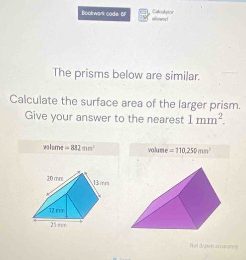 Bookwork code: 6F Calculator 
allowed 
The prisms below are similar. 
Calculate the surface area of the larger prism. 
Give your answer to the nearest 1mm^2.
volume =882mm^3 volume =110,250mm^3
Not drawn accurately