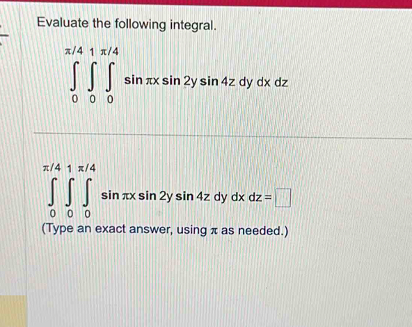 Evaluate the following integral.
∈tlimits _0^(π /4)∈tlimits _0^(π /4)∈tlimits _0^(π /4)sin π xsin 2ysin 4zdydxdz
∈tlimits _0^(π /4)∈tlimits _0^(π /4)∈tlimits _0^(π /4)sin π xsin 2ysin 4zdydxdz=□
(Type an exact answer, using π as needed.)