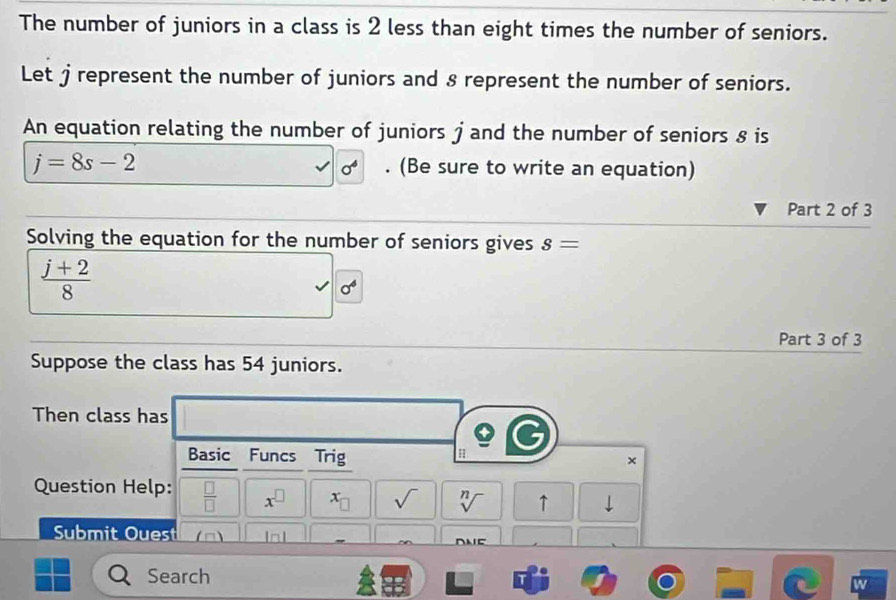 The number of juniors in a class is 2 less than eight times the number of seniors. 
Let j represent the number of juniors and 8 represent the number of seniors. 
An equation relating the number of juniors j and the number of seniors 8 is
j=8s-2. (Be sure to write an equation)
sigma^4
Part 2 of 3 
Solving the equation for the number of seniors gives s=
 (j+2)/8 
sigma^4
Part 3 of 3 
Suppose the class has 54 juniors. 
Then class has 
+ 
Basic Funcs Trig 
× 
Question Help:  □ /□   x^(□) x_□  sqrt() sqrt[n]() ↑ 
Submit Ouest (□ ) beginvmatrix nendvmatrix
Search 
w