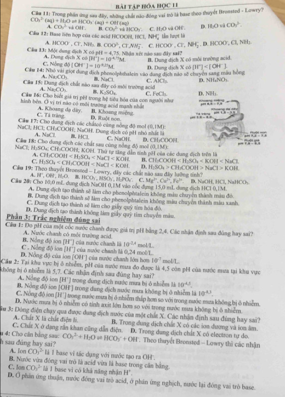 bài tập hóa học 11
Câu 11: Trong phần ứng sau đây, những chất nào đóng vai trò là base theo thuyết Bronsted - Lowry?
CO_3^((2-)(aq)+H_2)Oleftharpoons HCO_3^(-(aq)+OH^-)(aq) vil HCO_3. C. H_2O
A. CO_3^2- vdOH^ B. COs^(2-)
Câu 12: Base liên hợp của các acid HCOC )H,HCl,NH_4^(+ lần lượt là và OH'', D. H_2)O và CO_3^(2.
A. HCOO^-),Cl^-,NH_3. B COO^(2-),CT,NH_2^(- C. HCOO^-),Cl^-,NH_2^(-,D.HCOO^-),Cl,NH_2.
Câu 13:M t dung dịch X có pH=4,75. 5. Nhận xét nào sau đây sai?
A. Dung dịch X có [H^+]=10^(-4.75)M. B. Dung dịch X có môi trường acid.
C. Nồng dphi [OH^-]=10^(-9.25)M. D. Dung dịch X có [H^+]
Câu 14: Nhỏ vài giọt dung dịch phenolphthalein vào dung địch nào sẽ chuyên sang màu hồng
A. Na_2CO_3. B. NaCl C. AlCl_3. D. NH_4NO_3
Câu 15: Dung dịch chất nào sau đây có môi trường acid
A. Nay CO_1. B. K_2SO_4 C. FeCl_3. D. NH_3
Câu 16: Cho biết giá trị pH trong hệ tiêu hóa của con người như Khoạng miộng
hình bên. Ở vị trí nào có môi trưởng acid mạnh nhất
pH 6,5-7,8
A. Khoang dạ dày. B. Khoang miệng 3.8=8.6
Té kăng pi
C. Tá tràng. D. Ruột non.
pH
Câu 17: Cho dung dịch các chấtcó cùng nồng độ mol (0,1M)
NaCl; HCl; CH_3COOH: : NaOH. Dung dịch có pH nhỏ nhất là Ruột non
A. NaCl B. HCl. C. NaOH. D. CH_3COOH.
Ruột giả
Câu 18: Cho dung dịch các chất sau cùng nồng độ mol (0,1M):
NaCl; H_2SO_4 CH *COOH; KOH. Thứ tự tăng dẫn tính pH của các dung dịch trên là
A. CH_3COOH B. CH_3COOH
C. H_2SO_4 D, H_2SO_4>CH_3COOH>NaCl>KOH.
Câu 19: Theo thuyết Bronsted - Lowry, dãy các chất nào sau đây lưỡng tính?
A. H',OI 1. H_2O B. HCO_3,HSO_3 H_2PO_4^((circ) C. Mg^2+),Cu^(2+),Fe^(3+)
Câu 20: Cho 10,0 mL dung dịch NaOH 0,1M vào cốc dụng 15,0 mL dung dịch HCl 0,1M. D. NaO H,HCl,NaHCO_3
A. Dung dịch tạo thành sẽ làm cho phenolphtalein không màu chuyển thành màu đỏ.
B. Dung địch tạo thành sẽ làm cho phenolphtalein không màu chuyển thành màu xanh.
C. Dung địch tạo thành sẽ làm cho giấy quỷ tím hóa đô.
D. Dung địch tạo thành không làm giấy quỹ tím chuyển màu.
Phần 3: Trắc nghiệm đúng sai
Câu 1: Đo pH của một cốc nước chanh được giá trị pH bằng 2,4. Các nhận định sau đúng hay sai?
A. Nước chanh có môi trường acid.
B. Nồng độ ion [H^+] của nước chanh là 10^(-2.4)mol/L
C . Nổng độ ion [H^+] của nước chanh là 0,24 mol/L.
D. Nồng độ của ion [OHˉ] của nước chanh lớn hơn 10^(-7)mol/L.
Câu 2: Tại khu vực bị ô nhiễm, pH của nước mưa đo được là 4,5 còn pH của nước mưa tại khu vực
không bị ô nhiễm là 5,7. Các nhận định sau đúng hay sai?
A. Nổng độ ion [I 4^+ | trong dung dịch nước mưa bị ô nhiễm là 10^(-4.5).
B. Nồng độ ion [OH˙] trong dung dịch nước mưa không bị ô nhiễm là 10^(-8.3).
C. Nồng độ ion [H^+] trong nước mưa bị ô nhiễm thấp hơn so với trong nước mưa không bị ô nhiễm.
D. Nước mưa bị ô nhiễm có tính axit lớn hơn so với trong nước mưa không bị ô nhiễm.
ầu 3: Dông điện chạy qua được dung dịch nước của một chất X. Các nhận định sau đùng hay sai?
A. Chất X là chất điện li. B. Trong dung dịch chất X có các ion dương và ion âm.
C. Chất X ở dạng rắn khan cũng dẫn điện.
u 4: Cho cân bằng sau: CO_3^((2-)+H_2)Oleftharpoons HCO_3^(-+OH^-) D. Trong dung dịch chất X có electron tự do.
h sau đúng hay sai?
. Theo thuyết Bronsted - Lowry thì các nhận
A. Ion CO(_3)^(2-) là 1 base vì tác dụng với nước tạo ra OH'.
B. Nước vừa đóng vai trò là acid vừa là base trong cân bằng.
C. Ion CO_3^((2-) là 1 base vì có khả năng nhận H^+).
D. Ở phản ứng thuận, nước đồng vai trò acid, ở phán ứng nghịch, nước lại đóng vai trò base.
