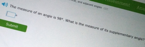 issessment 
cal, and adjacent angles CST Ana
□°
The measure of an angle is 98° What is the measure of its supplementary angle? 
Submit