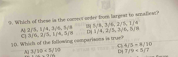 Which of these is the correct order from largest to smallest?
A) 2/5, 1/4, 3/6, 5/8 B) 5/8, 3/6, 2/5, 1/4
C) 3/6, 2/5, 1/4, 5/8 D) 1/4, 2/5, 3/6, 5/8
10. Which of the following comparisons is true?
C)
A) 3/10<5/10 4/5=8/10
D) 7/9<5/7
116>2/6