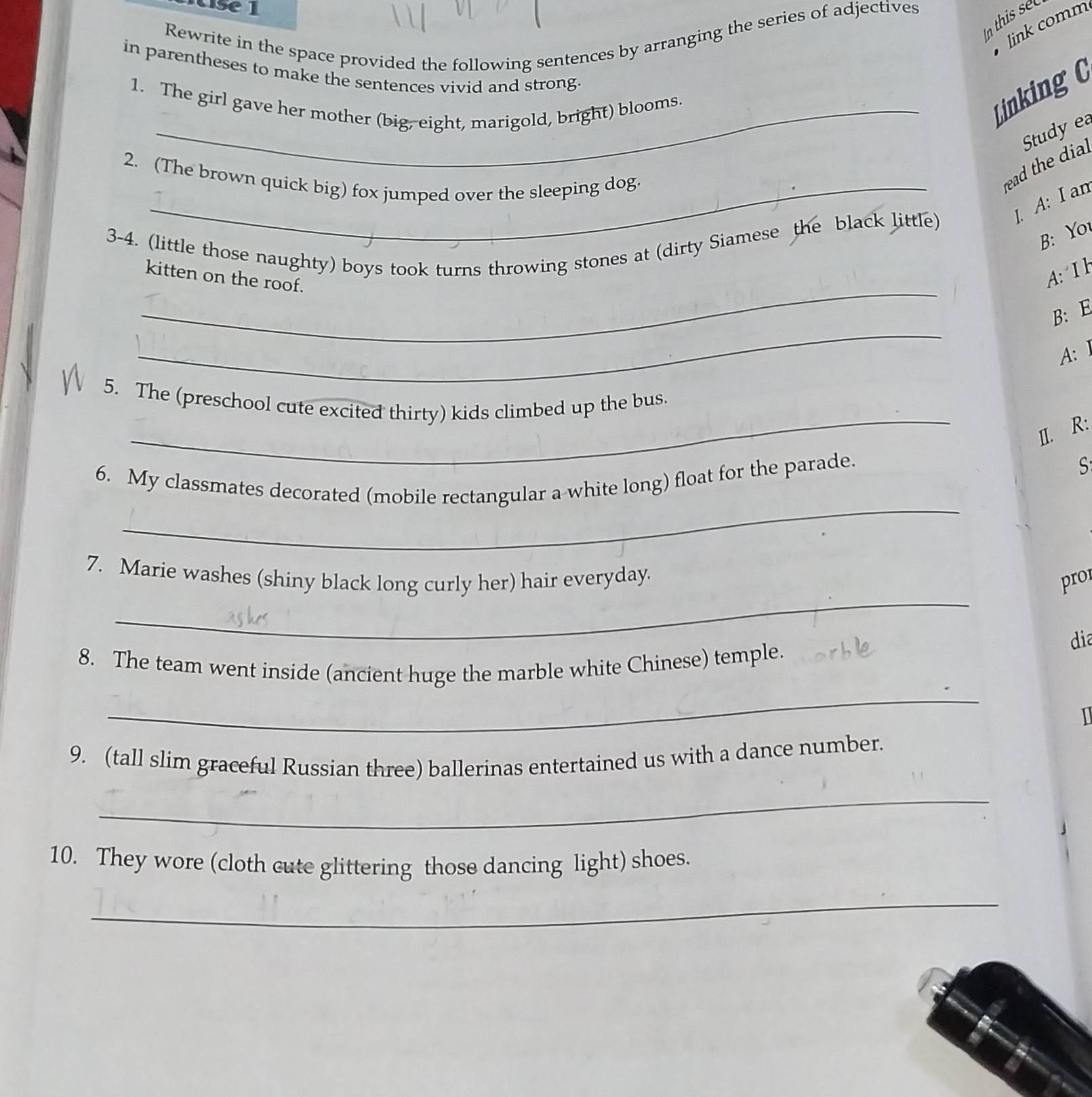 In this sel 
link comm 
Rewrite in the space provided the following sentences by arranging the series of adjectives 
in parentheses to make the sentences vivid and strong 
1. The girl gave her mother (big, eight, marigold, bright) blooms. 
Linking 0 
2. (The brown quick big) fox jumped over the sleeping dog. 
read the dial Study ea 
1. A: I an 
B: You 
_ 
3-4. (little those naughty) boys took turns throwing stones at (dirty Siamese the black little) 
kitten on the roof. 
A: I H 
_ 
B: E 
A: 1 
_ 
5. The (preschool cute excited thirty) kids climbed up the bus 
II. R: 
6. My classmates decorated (mobile rectangular a white long) float for the parade. 
S 
_ 
_ 
7. Marie washes (shiny black long curly her) hair everyday. pro 
dia 
_ 
8. The team went inside (ancient huge the marble white Chinese) temple. 
1 
9. (tall slim graceful Russian three) ballerinas entertained us with a dance number. 
_ 
10. They wore (cloth cute glittering those dancing light) shoes. 
_
