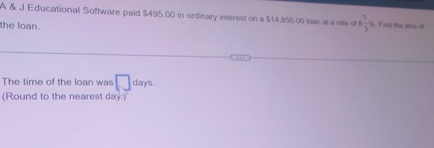 A & J Educational Software paid $495.00 in ordinary interest on a $14,850.00 loan at a rate of 8 1/2 %. Find the time o 
the loan. 
The time of the loan was □ days. 
(Round to the nearest day