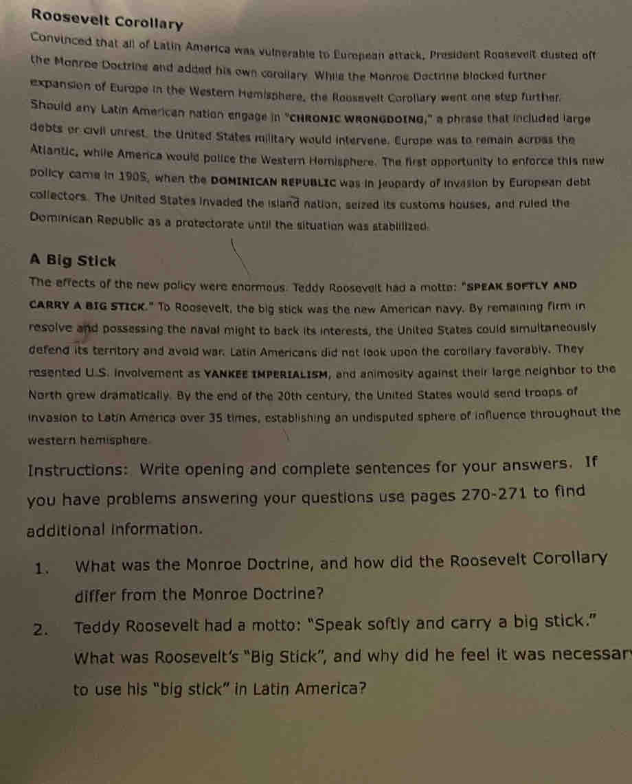 Roosevelt Corollary 
Convinced that all of Latin America was vulnerable to European attack, President Roosevelt dusted off 
the Monroe Doctrine and added his own corollary. While the Monroe Doctrine blocked further 
expansion of Europe in the Western Hemisphere, the Roosavelt Corollary went one step further 
Should any Latin American nation engage in "CHRONIC WRONGDOING," a phrase that included large 
debts or civil unrest, the United States military would intervene. Europe was to remain acroas the 
Atiantic, while Amenca would police the Western Horisphere. The first opportunity to enforce this new 
policy came in 1905, when the DOMINICAN REPUBLIC was in Jeopardy of invasion by European debt 
collectors. The United States invaded the island nation, seized its customs houses, and ruled the 
Dominican Republic as a protectorate until the situation was stablilized 
A Big Stick 
The effects of the new policy were enormous. Teddy Roosevelt had a motto: "SPEAK SOFTLY ANd 
CARRY A BIG STICK." To Roosevelt, the big stick was the new American navy. By remaining firm in 
resolve and possessing the naval might to back its interests, the United States could simultaneously 
defend its territory and avoid war. Latin Americans did not look upon the corollary favorably. They 
resented U.S. involvement as YANKEE IMPERIALISM, and animosity against their large neighbor to the 
North grew dramatically. By the end of the 20th century, the United States would send troops of 
invasion to Latín America over 35 times, establishing an undisputed sphere of influence throughout the 
western hemisphere. 
Instructions: Write opening and complete sentences for your answers. If 
you have problems answering your questions use pages 270-271 to find 
additional information. 
1. What was the Monroe Doctrine, and how did the Roosevelt Corollary 
differ from the Monroe Doctrine? 
2. Teddy Roosevelt had a motto: “Speak softly and carry a big stick.” 
What was Roosevelt’s “Big Stick”, and why did he feel it was necessar 
to use his “big stick” in Latin America?