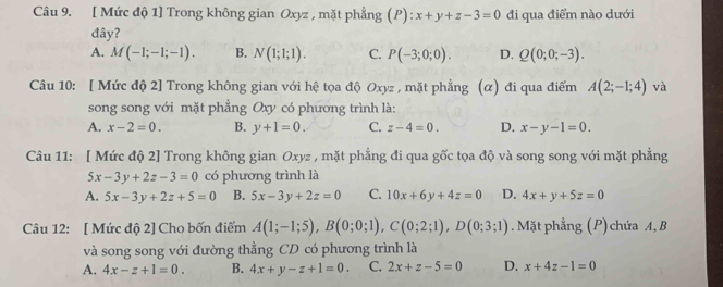 [ Mức độ 1] Trong không gian Oxyz , mặt phẳng (P) : x+y+z-3=0 đi qua điểm nào dưới
đây?
A. M(-1;-1;-1). B. N(1;1;1). C. P(-3;0;0). D. Q(0;0;-3). 
Câu 10: [ Mức độ 2] Trong không gian với hệ tọa độ Oxyz , mặt phẳng (α) đi qua điểm A(2;-1;4) và
song song với mặt phẳng Oxy có phương trình là:
A. x-2=0. B. y+1=0. C. z-4=0. D. x-y-1=0. 
Câu 11: [ Mức độ 2] Trong không gian Oxyz , mặt phẳng đi qua gốc tọa độ và song song với mặt phẳng
5x-3y+2z-3=0 có phương trình là
A. 5x-3y+2z+5=0 B. 5x-3y+2z=0 C. 10x+6y+4z=0 D. 4x+y+5z=0
Câu 12: [ Mức độ 2] Cho bốn điểm A(1;-1;5), B(0;0;1), C(0;2;1), D(0;3;1).Mặt phẳng (P) chứa A, B
và song song với đường thằng CD có phương trình là
A. 4x-z+1=0. B. 4x+y-z+1=0. C. 2x+z-5=0 D. x+4z-1=0