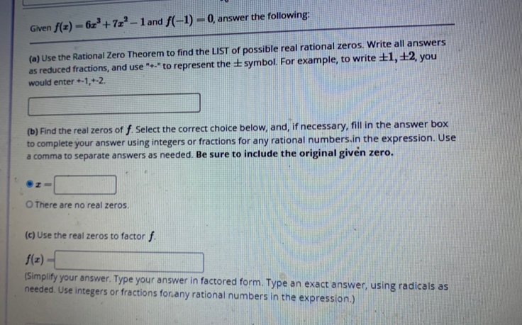 Given f(x)=6x^3+7x^2-1 and f(-1)=0 , answer the following: 
(a) Use the Rational Zero Theorem to find the LIST of possible real rational zeros. Write all answers 
as reduced fractions, and use "+-" to represent the ± symbol. For example, to write ±1, ±2, you 
would enter +-1, +-2.
 1/2 m(_ |- 1/4 ≤  1/4  □°
(b) Find the real zeros of f. Select the correct choice below, and, if necessary, fill in the answer box 
to complete your answer using integers or fractions for any rational numbers,in the expression. Use 
a comma to separate answers as needed. Be sure to include the original given zero.
x=□
○ There are no real zeros. 
(c) Use the real zeros to factor f.
f(x)=□
(Simplify your answer. Type your answer in factored form. Type an exact answer, using radicals as 
needed. Use integers or fractions for any rational numbers in the expression.)