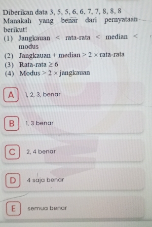 Diberikan data 3, 5, 5, 6, 6, 7, 7, 8, 8, 8
Manakah yang benar dari pernyataan
berikut!
(1) Jangkauan < rata-rata < median
modus
(2) Jangkauan + median  2* rata-rata
(3) Rata-rata ≥ 6
(4) Modus 2* jangkauan
A 1, 2, 3, benar
B 1, 3 benar
C 2, 4 benar
D 4 saja benar
E semua benar