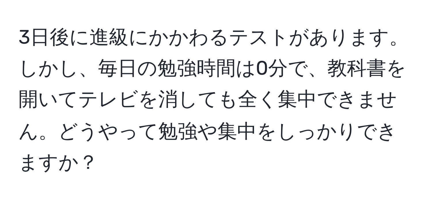 3日後に進級にかかわるテストがあります。しかし、毎日の勉強時間は0分で、教科書を開いてテレビを消しても全く集中できません。どうやって勉強や集中をしっかりできますか？